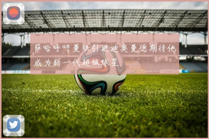 萨哈呼吁曼联引进迪奥曼德期待他成为新一代超级球星